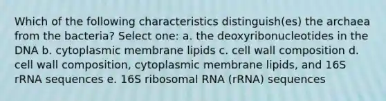 Which of the following characteristics distinguish(es) the archaea from the bacteria? Select one: a. the deoxyribonucleotides in the DNA b. cytoplasmic membrane lipids c. cell wall composition d. cell wall composition, cytoplasmic membrane lipids, and 16S rRNA sequences e. 16S ribosomal RNA (rRNA) sequences