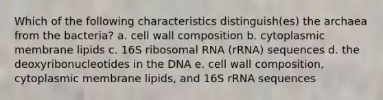 Which of the following characteristics distinguish(es) the archaea from the bacteria? a. cell wall composition b. cytoplasmic membrane lipids c. 16S ribosomal RNA (rRNA) sequences d. the deoxyribonucleotides in the DNA e. cell wall composition, cytoplasmic membrane lipids, and 16S rRNA sequences