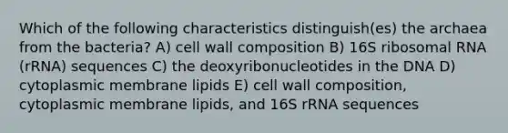 Which of the following characteristics distinguish(es) the archaea from the bacteria? A) cell wall composition B) 16S ribosomal RNA (rRNA) sequences C) the deoxyribonucleotides in the DNA D) cytoplasmic membrane lipids E) cell wall composition, cytoplasmic membrane lipids, and 16S rRNA sequences