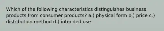 Which of the following characteristics distinguishes business products from consumer products? a.) physical form b.) price c.) distribution method d.) intended use