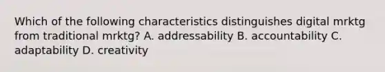 Which of the following characteristics distinguishes digital mrktg from traditional mrktg? A. addressability B. accountability C. adaptability D. creativity