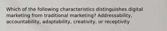 Which of the following characteristics distinguishes digital marketing from traditional marketing? Addressability, accountability, adaptability, creativity, or receptivity