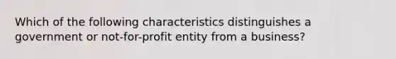 Which of the following characteristics distinguishes a government or not-for-profit entity from a business?