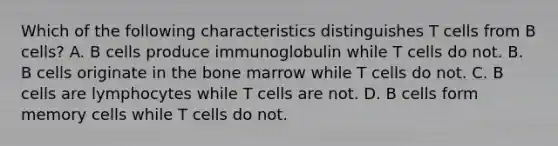 Which of the following characteristics distinguishes T cells from B cells? A. B cells produce immunoglobulin while T cells do not. B. B cells originate in the bone marrow while T cells do not. C. B cells are lymphocytes while T cells are not. D. B cells form memory cells while T cells do not.