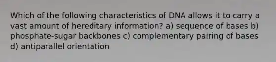 Which of the following characteristics of DNA allows it to carry a vast amount of hereditary information? a) sequence of bases b) phosphate-sugar backbones c) complementary pairing of bases d) antiparallel orientation