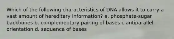 Which of the following characteristics of DNA allows it to carry a vast amount of hereditary information? a. phosphate-sugar backbones b. complementary pairing of bases c antiparallel orientation d. sequence of bases