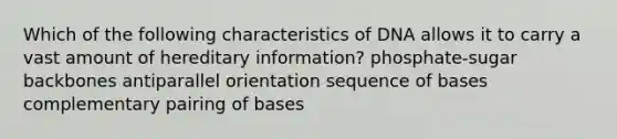 Which of the following characteristics of DNA allows it to carry a vast amount of hereditary information? phosphate-sugar backbones antiparallel orientation sequence of bases complementary pairing of bases