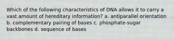 Which of the following characteristics of DNA allows it to carry a vast amount of hereditary information? a. antiparallel orientation b. complementary pairing of bases c. phosphate-sugar backbones d. sequence of bases