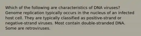 Which of the following are characteristics of DNA viruses? Genome replication typically occurs in the nucleus of an infected host cell. They are typically classified as positive-strand or negative-strand viruses. Most contain double-stranded DNA. Some are retroviruses.