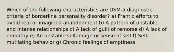 Which of the following characteristics are DSM-5 diagnostic criteria of borderline personality disorder? a) Frantic efforts to avoid real or imagined abandonment b) A pattern of unstable and intense relationships c) A lack of guilt of remorse d) A lack of empathy e) An unstable self-image or sense of self f) Self-mutilating behavior g) Chronic feelings of emptiness