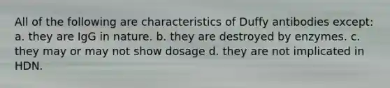 All of the following are characteristics of Duffy antibodies except: a. they are IgG in nature. b. they are destroyed by enzymes. c. they may or may not show dosage d. they are not implicated in HDN.