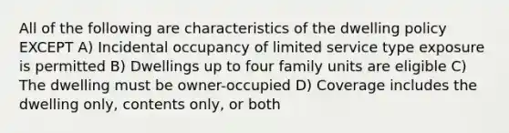 All of the following are characteristics of the dwelling policy EXCEPT A) Incidental occupancy of limited service type exposure is permitted B) Dwellings up to four family units are eligible C) The dwelling must be owner-occupied D) Coverage includes the dwelling only, contents only, or both