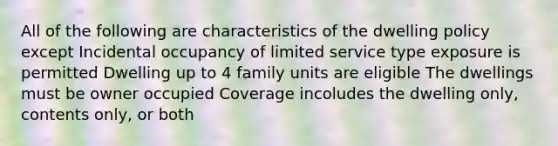 All of the following are characteristics of the dwelling policy except Incidental occupancy of limited service type exposure is permitted Dwelling up to 4 family units are eligible The dwellings must be owner occupied Coverage incoludes the dwelling only, contents only, or both