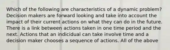 Which of the following are characteristics of a dynamic problem? Decision makers are forward looking and take into account the impact of their current actions on what they can do in the future. There is a link between actions taken in one time period and the next. Actions that an indicidual can take involve time and a decision maker chooses a sequence of actions. All of the above