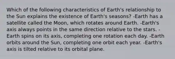 Which of the following characteristics of Earth's relationship to the Sun explains the existence of Earth's seasons? -Earth has a satellite called the Moon, which rotates around Earth. -Earth's axis always points in the same direction relative to the stars. -Earth spins on its axis, completing one rotation each day. -Earth orbits around the Sun, completing one orbit each year. -Earth's axis is tilted relative to its orbital plane.