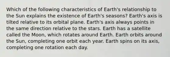 Which of the following characteristics of Earth's relationship to the Sun explains the existence of Earth's seasons? Earth's axis is tilted relative to its orbital plane. Earth's axis always points in the same direction relative to the stars. Earth has a satellite called the Moon, which rotates around Earth. Earth orbits around the Sun, completing one orbit each year. Earth spins on its axis, completing one rotation each day.