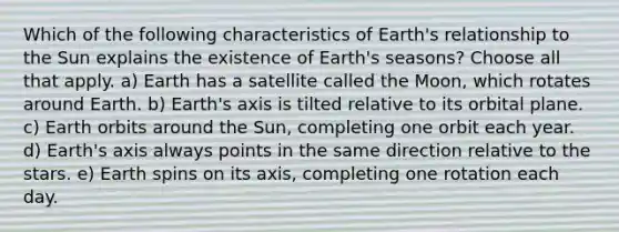 Which of the following characteristics of Earth's relationship to the Sun explains the existence of Earth's seasons? Choose all that apply. a) Earth has a satellite called the Moon, which rotates around Earth. b) Earth's axis is tilted relative to its orbital plane. c) Earth orbits around the Sun, completing one orbit each year. d) Earth's axis always points in the same direction relative to the stars. e) Earth spins on its axis, completing one rotation each day.