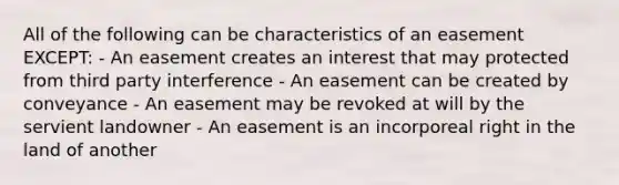 All of the following can be characteristics of an easement EXCEPT: - An easement creates an interest that may protected from third party interference - An easement can be created by conveyance - An easement may be revoked at will by the servient landowner - An easement is an incorporeal right in the land of another