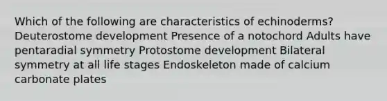 Which of the following are characteristics of echinoderms? Deuterostome development Presence of a notochord Adults have pentaradial symmetry Protostome development Bilateral symmetry at all life stages Endoskeleton made of calcium carbonate plates