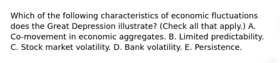 Which of the following characteristics of economic fluctuations does the Great Depression​ illustrate? ​(Check all that apply​.) A. ​Co-movement in economic aggregates. B. Limited predictability. C. Stock market volatility. D. Bank volatility. E. Persistence.