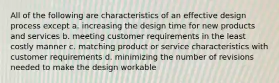 All of the following are characteristics of an effective design process except a. increasing the design time for new products and services b. meeting customer requirements in the least costly manner c. matching product or service characteristics with customer requirements d. minimizing the number of revisions needed to make the design workable