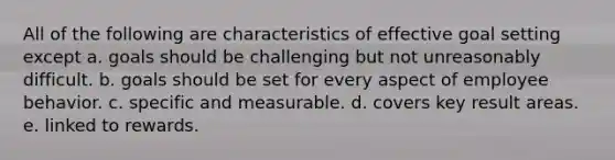 All of the following are characteristics of effective goal setting except a. goals should be challenging but not unreasonably difficult. b. goals should be set for every aspect of employee behavior. c. specific and measurable. d. covers key result areas. e. linked to rewards.