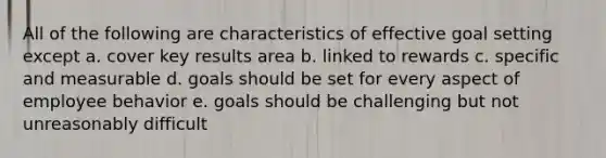 All of the following are characteristics of effective goal setting except a. cover key results area b. linked to rewards c. specific and measurable d. goals should be set for every aspect of employee behavior e. goals should be challenging but not unreasonably difficult