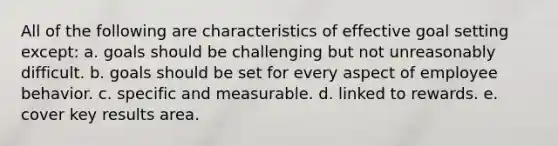 All of the following are characteristics of effective goal setting except: a. goals should be challenging but not unreasonably difficult. b. goals should be set for every aspect of employee behavior. c. specific and measurable. d. linked to rewards. e. cover key results area.