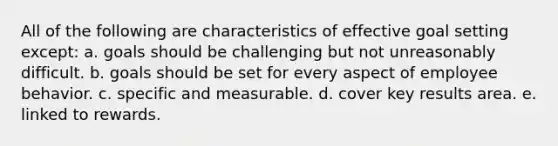 All of the following are characteristics of effective goal setting except: a. goals should be challenging but not unreasonably difficult. b. goals should be set for every aspect of employee behavior. c. specific and measurable. d. cover key results area. e. linked to rewards.