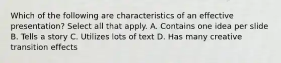 Which of the following are characteristics of an effective presentation? Select all that apply. A. Contains one idea per slide B. Tells a story C. Utilizes lots of text D. Has many creative transition effects