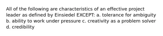 All of the following are characteristics of an effective project leader as defined by Einsiedel EXCEPT: a. tolerance for ambiguity b. ability to work under pressure c. creativity as a problem solver d. credibility