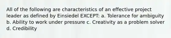 All of the following are characteristics of an effective project leader as defined by Einsiedel EXCEPT: a. Tolerance for ambiguity b. Ability to work under pressure c. Creativity as a problem solver d. Credibility