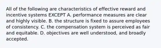 All of the following are characteristics of effective reward and incentive systems EXCEPT A. performance measures are clear and highly visible. B. the structure is fixed to assure employees of consistency. C. the compensation system is perceived as fair and equitable. D. objectives are well understood, and broadly accepted.