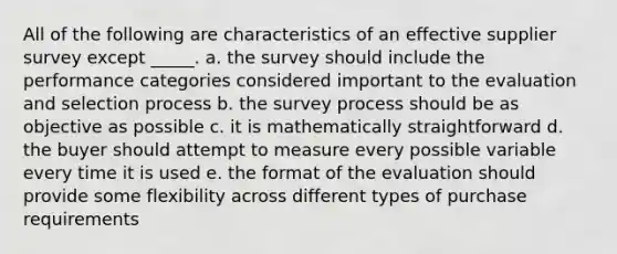 All of the following are characteristics of an effective supplier survey except _____.​ a. ​the survey should include the performance categories considered important to the evaluation and selection process b. ​the survey process should be as objective as possible c. ​it is mathematically straightforward d. ​the buyer should attempt to measure every possible variable every time it is used e. ​the format of the evaluation should provide some flexibility across different types of purchase requirements