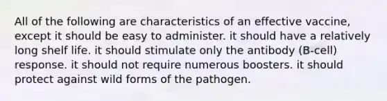 All of the following are characteristics of an effective vaccine, except it should be easy to administer. it should have a relatively long shelf life. it should stimulate only the antibody (B-cell) response. it should not require numerous boosters. it should protect against wild forms of the pathogen.