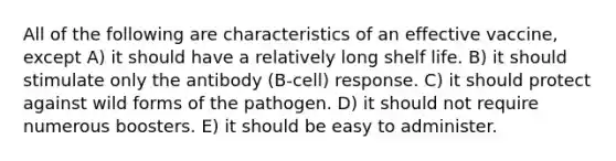 All of the following are characteristics of an effective vaccine, except A) it should have a relatively long shelf life. B) it should stimulate only the antibody (B-cell) response. C) it should protect against wild forms of the pathogen. D) it should not require numerous boosters. E) it should be easy to administer.