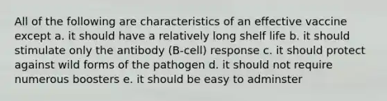 All of the following are characteristics of an effective vaccine except a. it should have a relatively long shelf life b. it should stimulate only the antibody (B-cell) response c. it should protect against wild forms of the pathogen d. it should not require numerous boosters e. it should be easy to adminster