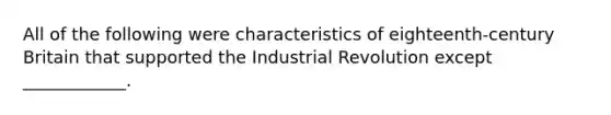 All of the following were characteristics of​ eighteenth-century Britain that supported the Industrial Revolution except​ ____________.