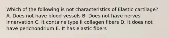 Which of the following is not characteristics of Elastic cartilage? A. Does not have blood vessels B. Does not have nerves innervation C. It contains type II collagen fibers D. It does not have perichondrium E. It has elastic fibers