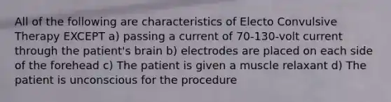 All of the following are characteristics of Electo Convulsive Therapy EXCEPT a) passing a current of 70-130-volt current through the patient's brain b) electrodes are placed on each side of the forehead c) The patient is given a muscle relaxant d) The patient is unconscious for the procedure