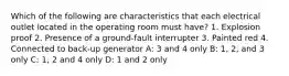 Which of the following are characteristics that each electrical outlet located in the operating room must have? 1. Explosion proof 2. Presence of a ground-fault interrupter 3. Painted red 4. Connected to back-up generator A: 3 and 4 only B: 1, 2, and 3 only C: 1, 2 and 4 only D: 1 and 2 only