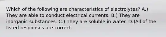 Which of the following are characteristics of electrolytes? A.) They are able to conduct electrical currents. B.) They are inorganic substances. C.) They are soluble in water. D.)All of the listed responses are correct.