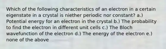 Which of the following characteristics of an electron in a certain eigenstate in a crystal is niether periodic nor constant? a.) Potential energy for an electron in the crystal b.) The probability to find the electron in different unit cells c.) The Bloch wavefunction of the electron d.) The energy of the electron e.) none of the above