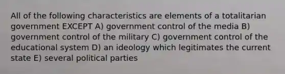 All of the following characteristics are elements of a totalitarian government EXCEPT A) government control of the media B) government control of the military C) government control of the educational system D) an ideology which legitimates the current state E) several political parties