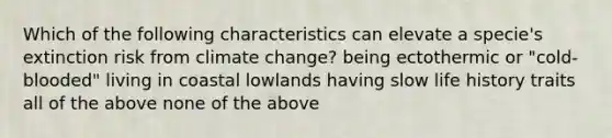 Which of the following characteristics can elevate a specie's extinction risk from climate change? being ectothermic or "cold-blooded" living in coastal lowlands having slow life history traits all of the above none of the above