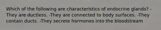 Which of the following are characteristics of endocrine glands? -They are ductless. -They are connected to body surfaces. -They contain ducts. -They secrete hormones into <a href='https://www.questionai.com/knowledge/k7oXMfj7lk-the-blood' class='anchor-knowledge'>the blood</a>stream