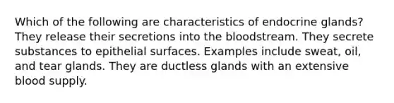 Which of the following are characteristics of endocrine glands? They release their secretions into the bloodstream. They secrete substances to epithelial surfaces. Examples include sweat, oil, and tear glands. They are ductless glands with an extensive blood supply.