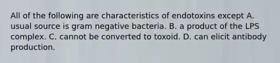 All of the following are characteristics of endotoxins except A. usual source is gram negative bacteria. B. a product of the LPS complex. C. cannot be converted to toxoid. D. can elicit antibody production.