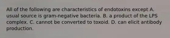 All of the following are characteristics of endotoxins except A. usual source is gram-negative bacteria. B. a product of the LPS complex. C. cannot be converted to toxoid. D. can elicit antibody production.