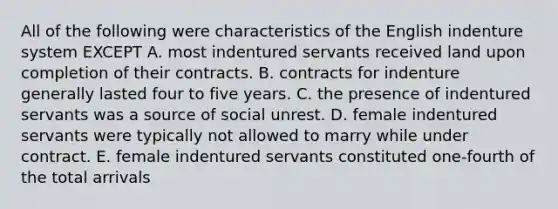 All of the following were characteristics of the English indenture system EXCEPT A. most indentured servants received land upon completion of their contracts. B. contracts for indenture generally lasted four to five years. C. the presence of indentured servants was a source of social unrest. D. female indentured servants were typically not allowed to marry while under contract. E. female indentured servants constituted one-fourth of the total arrivals